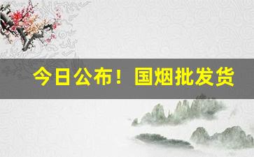 今日公布！国烟批发货源“恩同再造”