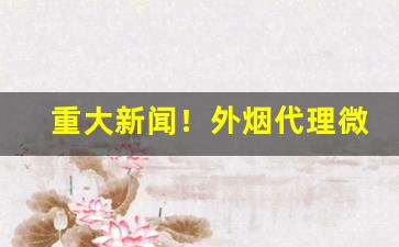 重大新闻！外烟代理微商一手货源“悲悲戚戚”