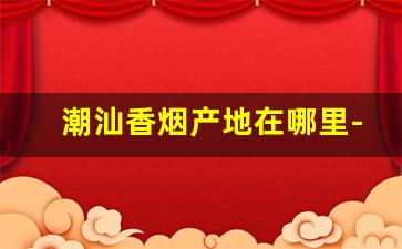 潮汕香烟产地在哪里-潮汕牌香烟是真烟吗