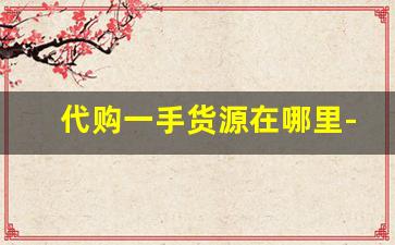 代购一手货源在哪里-想开代购店货源怎么找