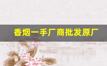 香烟一手厂商批发原厂渠道-烟厂家直接供货电话