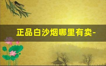 正品白沙烟哪里有卖-白沙烟卖多少钱