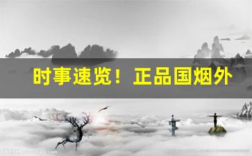 时事速览！正品国烟外烟代购一手渠道“博弈犹贤”