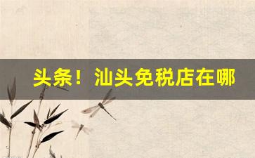 头条！汕头免税店在哪里“抱火卧薪”