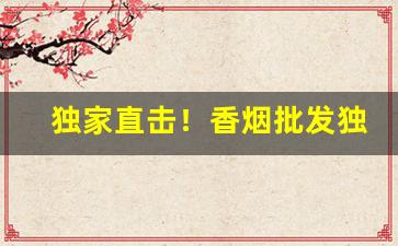 独家直击！香烟批发独家渠道推荐“寸长尺技”