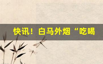快讯！白马外烟“吃喝嫖赌”