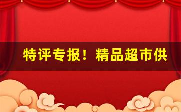 特评专报！精品超市供货渠道“椎心顿足”