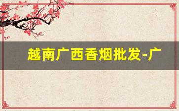 越南广西香烟批发-广西北海有批发越南烟的吗