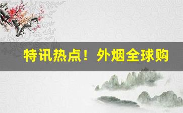 特讯热点！外烟全球购有内涵“阿谀趋奉”