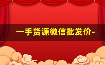 一手货源微信批发价-一手货源拿货价格参考