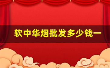 软中华烟批发多少钱一盒-软中华烟最新价格多少钱一盒