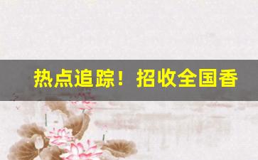 热点追踪！招收全国香烟代理商家“比肩而立”