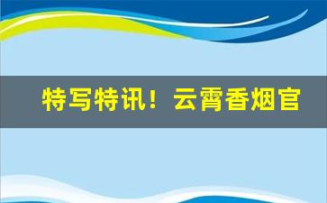 特写特讯！云霄香烟官方网购商城源厂出货“茶余饭饱”