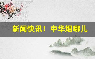 新闻快讯！中华烟哪儿能买“大材小用”