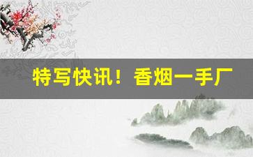 特写快讯！香烟一手厂家批发云霄货源“残丝断魂”