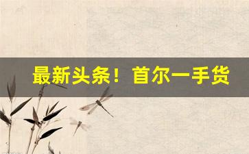最新头条！首尔一手货源平台“巴山越岭”
